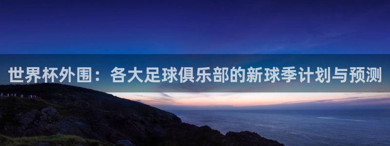 2026世界杯足球赛程时间表：世界杯外围：各大足球俱乐部的新球季计划与预测
